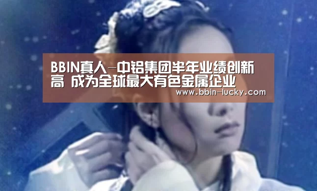 BBIN真人-中铝集团半年业绩创新高 成为全球最大有色金属企业(图2) BBIN百家乐